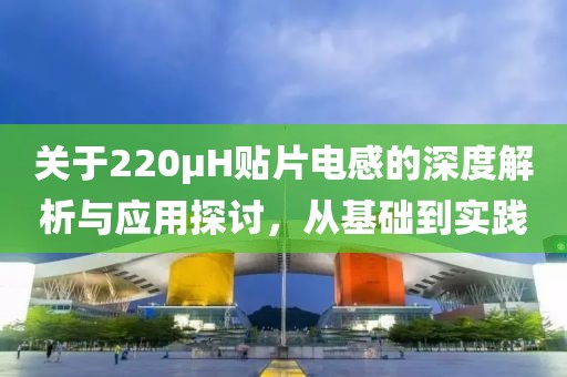 关于220μH贴片电感的深度解析与应用探讨，从基础到实践