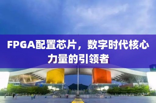 FPGA配置芯片，数字时代核心力量的引领者