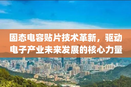 固态电容贴片技术革新，驱动电子产业未来发展的核心力量