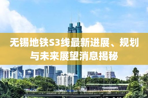 无锡地铁S3线最新进展、规划与未来展望消息揭秘