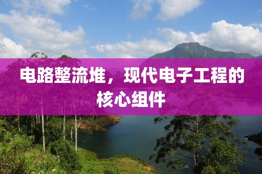 电路整流堆，现代电子工程的核心组件