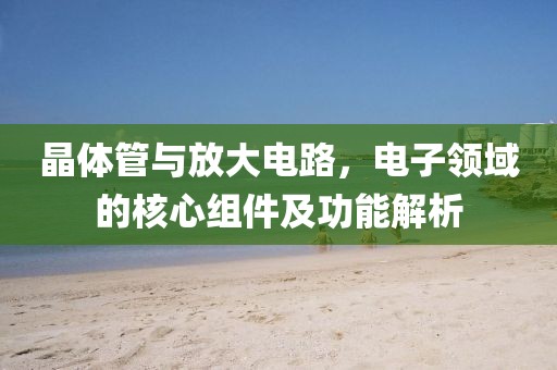 晶体管与放大电路，电子领域的核心组件及功能解析