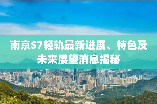 南京S7轻轨最新进展、特色及未来展望消息揭秘