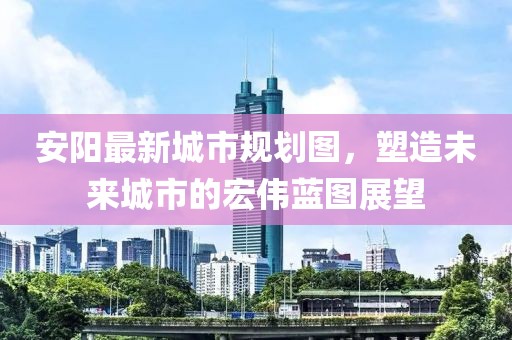 安阳最新城市规划图，塑造未来城市的宏伟蓝图展望