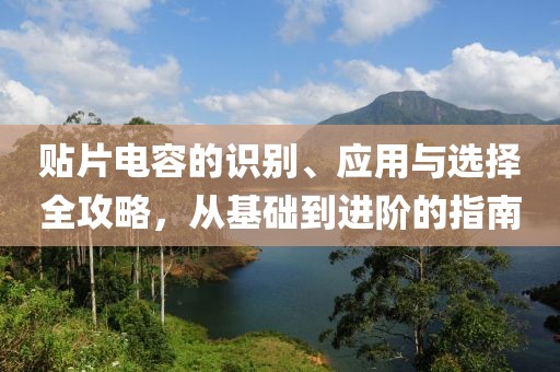 贴片电容的识别、应用与选择全攻略，从基础到进阶的指南