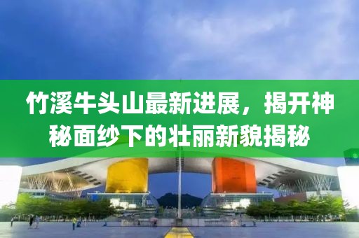 竹溪牛头山最新进展，揭开神秘面纱下的壮丽新貌揭秘