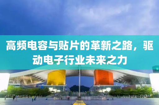 高频电容与贴片的革新之路，驱动电子行业未来之力