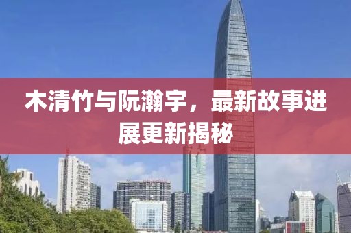 木清竹与阮瀚宇，最新故事进展更新揭秘