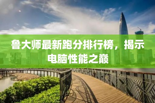 鲁大师最新跑分排行榜，揭示电脑性能之巅