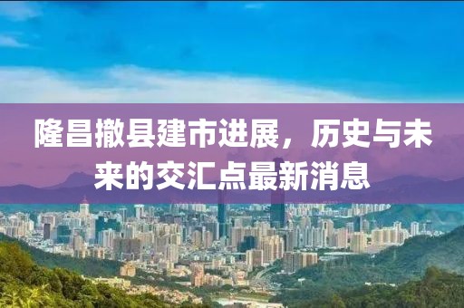 隆昌撤县建市进展，历史与未来的交汇点最新消息