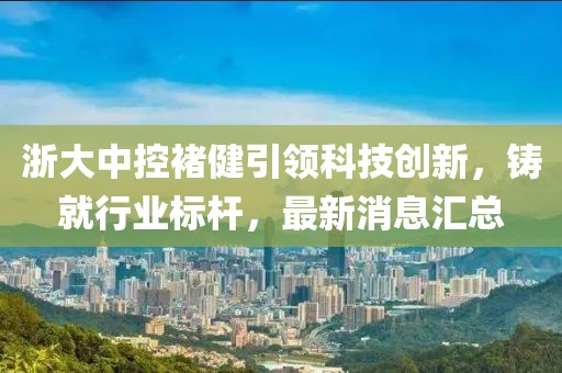 浙大中控褚健引领科技创新，铸就行业标杆，最新消息汇总