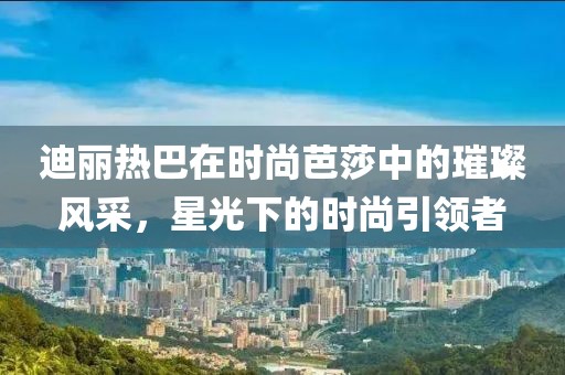 迪丽热巴在时尚芭莎中的璀璨风采，星光下的时尚引领者