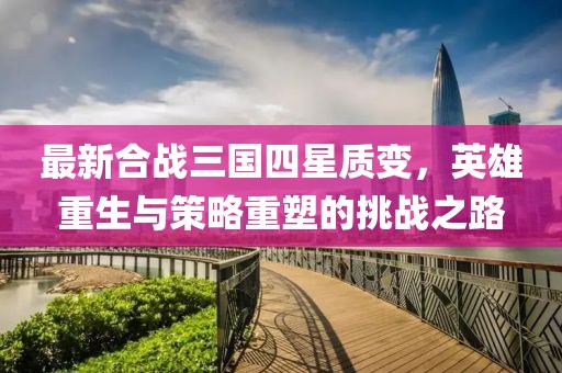 最新合战三国四星质变，英雄重生与策略重塑的挑战之路