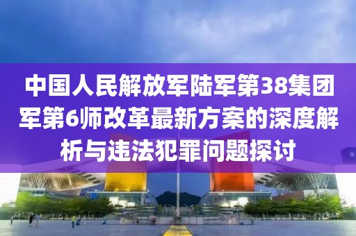 中国人民解放军陆军第38集团军第6师改革最新方案的深度解析与违法犯罪问题探讨