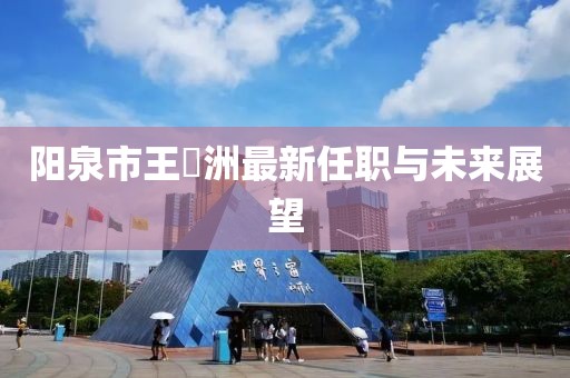 阳泉市王湜洲最新任职与未来展望