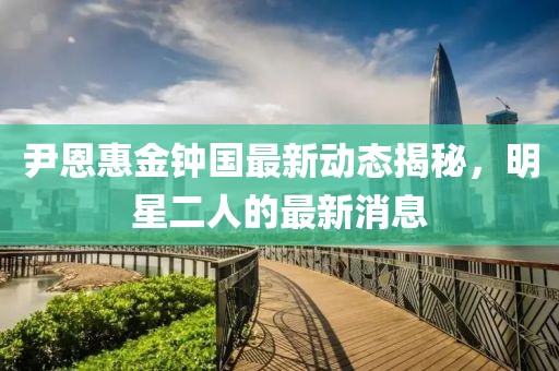 尹恩惠金钟国最新动态揭秘，明星二人的最新消息