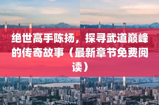 绝世高手陈扬，探寻武道巅峰的传奇故事（最新章节免费阅读）