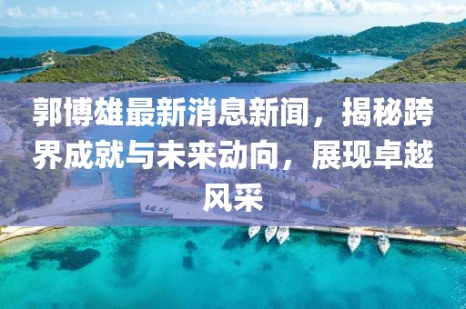 郭博雄最新消息新闻，揭秘跨界成就与未来动向，展现卓越风采