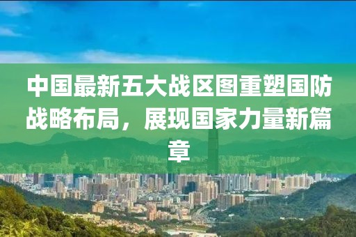 中国最新五大战区图重塑国防战略布局，展现国家力量新篇章
