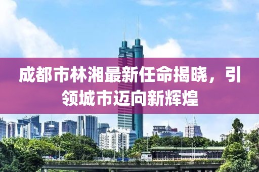成都市林湘最新任命揭晓，引领城市迈向新辉煌