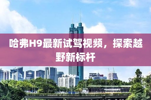 哈弗H9最新试驾视频，探索越野新标杆