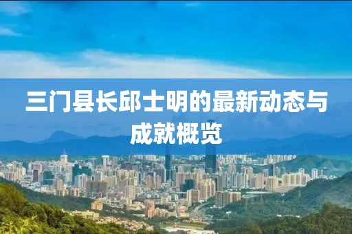 三门县长邱士明的最新动态与成就概览