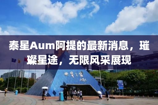 泰星Aum阿提的最新消息，璀璨星途，无限风采展现