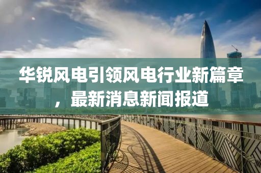 华锐风电引领风电行业新篇章，最新消息新闻报道