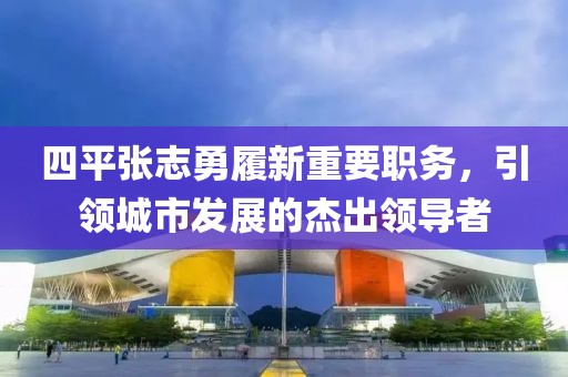 四平张志勇履新重要职务，引领城市发展的杰出领导者
