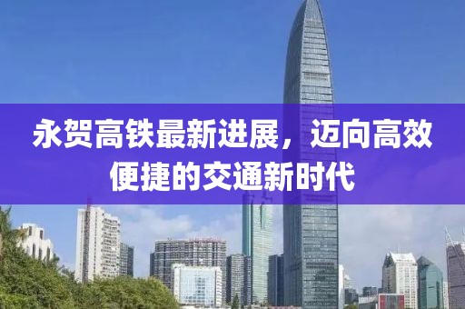 永贺高铁最新进展，迈向高效便捷的交通新时代