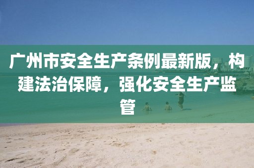 广州市安全生产条例最新版，构建法治保障，强化安全生产监管