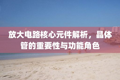 放大电路核心元件解析，晶体管的重要性与功能角色