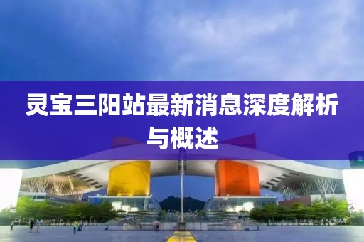 灵宝三阳站最新消息深度解析与概述