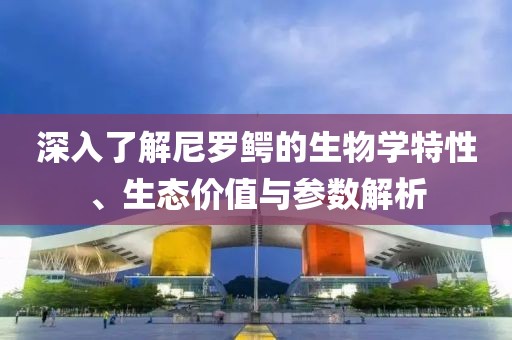 深入了解尼罗鳄的生物学特性、生态价值与参数解析