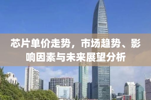 芯片单价走势，市场趋势、影响因素与未来展望分析
