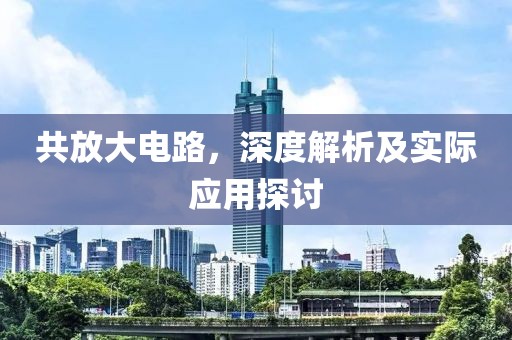 共放大电路，深度解析及实际应用探讨