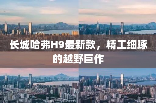 长城哈弗H9最新款，精工细琢的越野巨作