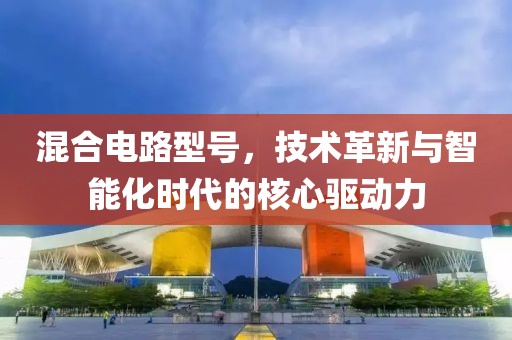 混合电路型号，技术革新与智能化时代的核心驱动力