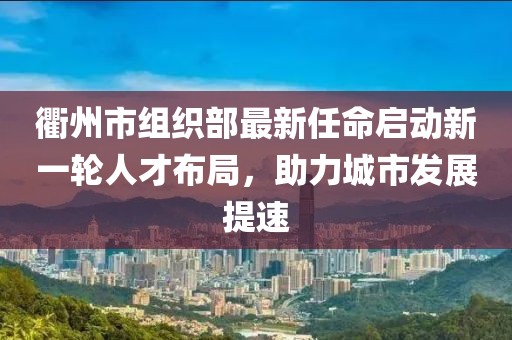 衢州市组织部最新任命启动新一轮人才布局，助力城市发展提速