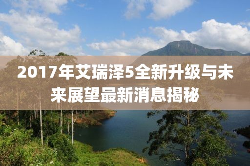 2017年艾瑞泽5全新升级与未来展望最新消息揭秘