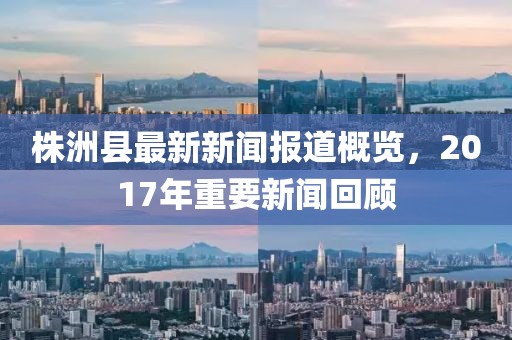 株洲县最新新闻报道概览，2017年重要新闻回顾