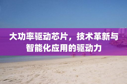 大功率驱动芯片，技术革新与智能化应用的驱动力