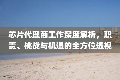 芯片代理商工作深度解析，职责、挑战与机遇的全方位透视