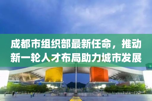 成都市组织部最新任命，推动新一轮人才布局助力城市发展