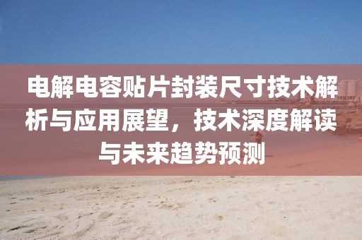 电解电容贴片封装尺寸技术解析与应用展望，技术深度解读与未来趋势预测