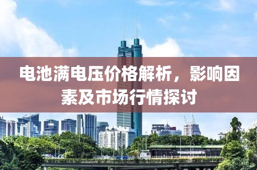 电池满电压价格解析，影响因素及市场行情探讨