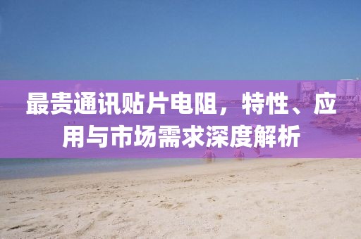 最贵通讯贴片电阻，特性、应用与市场需求深度解析