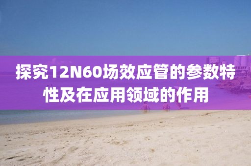 探究12N60场效应管的参数特性及在应用领域的作用