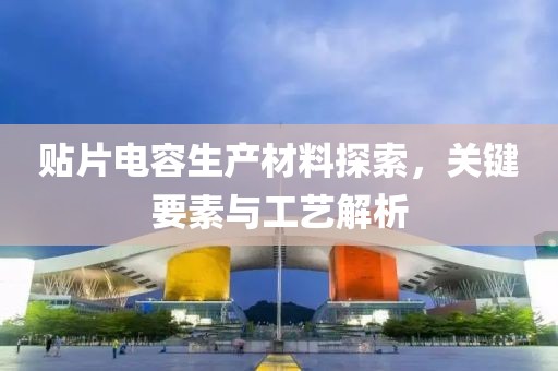 贴片电容生产材料探索，关键要素与工艺解析