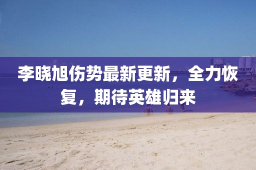 李晓旭伤势最新更新，全力恢复，期待英雄归来